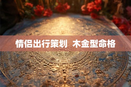 情侣出行策划 木金型命格 情侣出行策划 木金型命格