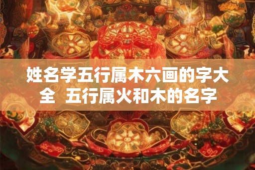 姓名学五行属木六画的字大全 五行属火和木的名字 姓名学五行属木六画的字大全 五行属火和木的名字