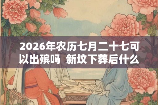 2026年农历七月二十七可以出殡吗 新坟下葬后什么时候开始影响风水 2026年农历七月二十七可以出殡吗 新坟下葬后什么时候开始影响风水