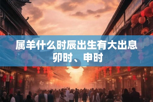 属羊什么时辰出生有大出息 卯时、申时