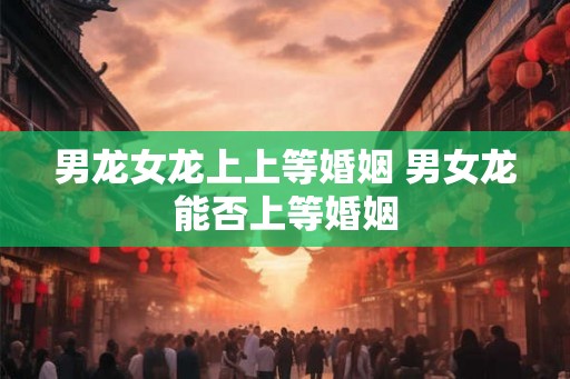男龙女龙上上等婚姻 男女龙能否上等婚姻