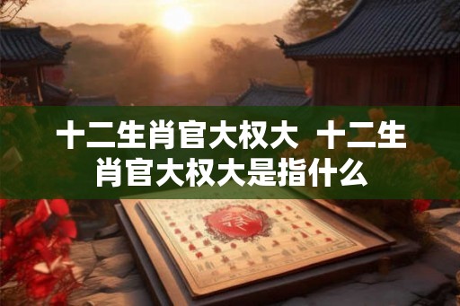 十二生肖官大权大  十二生肖官大权大是指什么