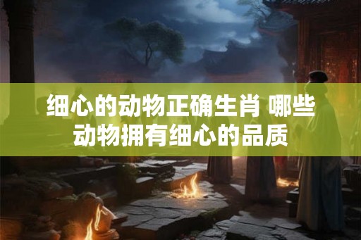 细心的动物正确生肖 哪些动物拥有细心的品质 细心的动物正确生肖 哪些动物拥有细心的品质