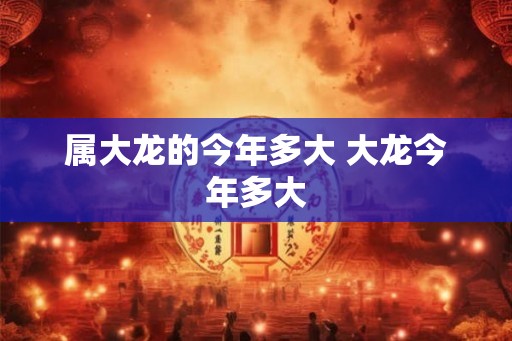 属大龙的今年多大 大龙今年多大 属大龙的今年多大 大龙今年多大