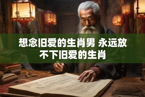想念旧爱的生肖男 永远放不下旧爱的生肖
