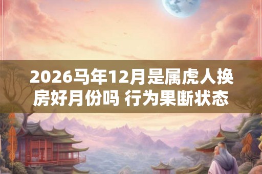 2026马年12月是属虎人换房好月份吗 行为果断状态稳定