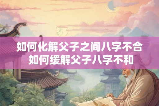 如何化解父子之间八字不合 如何缓解父子八字不和