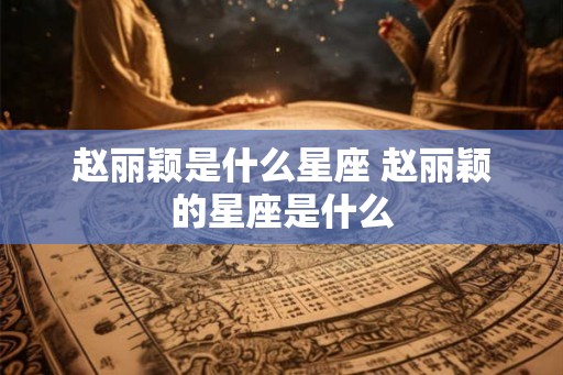 赵丽颖是什么星座 赵丽颖的星座是什么