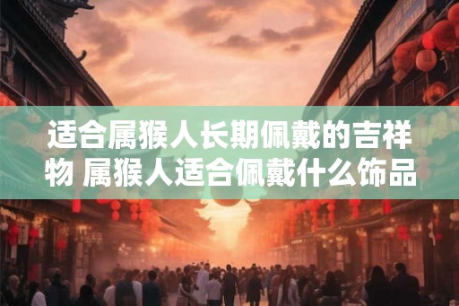 适合属猴人长期佩戴的吉祥物 属猴人适合佩戴什么饰品