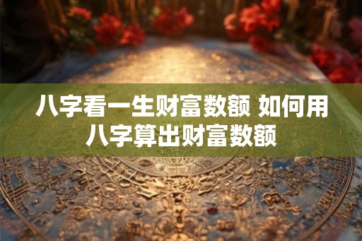 八字看一生财富数额 如何用八字算出财富数额