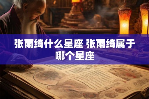 张雨绮什么星座 张雨绮属于哪个星座 张雨绮什么星座 张雨绮属于哪个星座