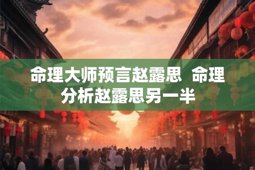 命理大师预言赵露思  命理分析赵露思另一半