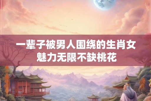 一辈子被男人围绕的生肖女 魅力无限不缺桃花