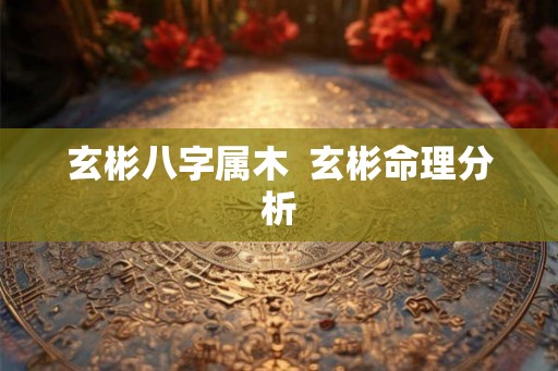 玄彬八字属木  玄彬命理分析