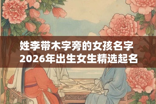 姓李带木字旁的女孩名字 2026年出生女生精选起名参考