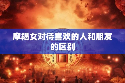 摩羯女对待喜欢的人和朋友的区别
