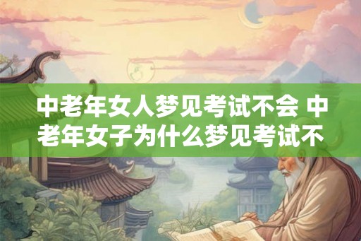 中老年女人梦见考试不会 中老年女子为什么梦见考试不会