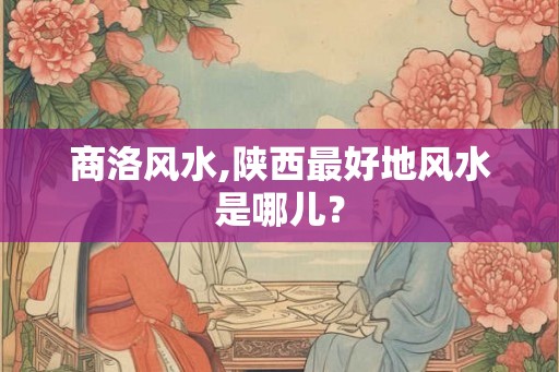 商洛风水,陕西最好地风水是哪儿？