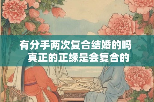 有分手两次复合结婚的吗 真正的正缘是会复合的 有分手两次复合结婚的吗 真正的正缘是会复合的