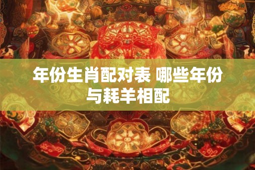 年份生肖配对表 哪些年份与耗羊相配