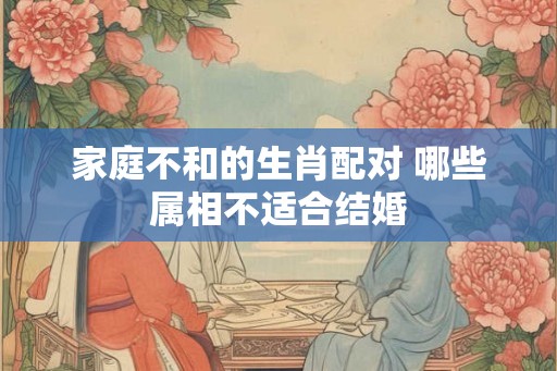 家庭不和的生肖配对 哪些属相不适合结婚
