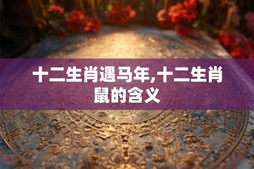 十二生肖遇马年,十二生肖鼠的含义