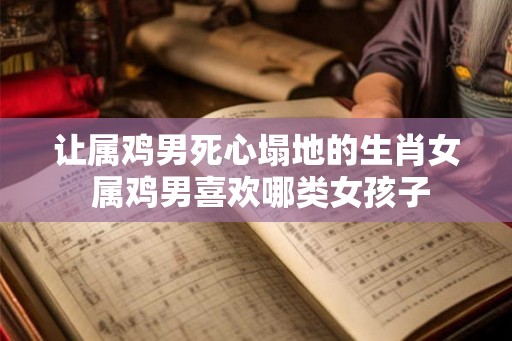 让属鸡男死心塌地的生肖女 属鸡男喜欢哪类女孩子