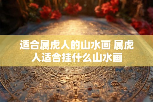 适合属虎人的山水画 属虎人适合挂什么山水画