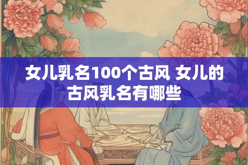 女儿乳名100个古风 女儿的古风乳名有哪些 女儿乳名100个古风 女儿的古风乳名有哪些