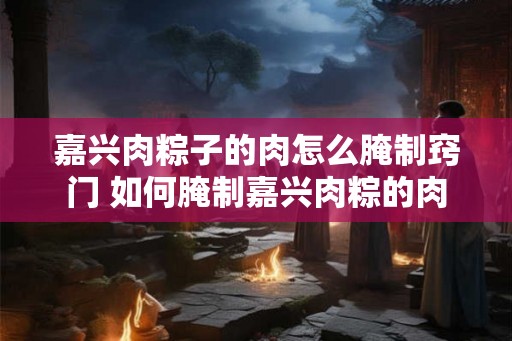 嘉兴肉粽子的肉怎么腌制窍门 如何腌制嘉兴肉粽的肉
