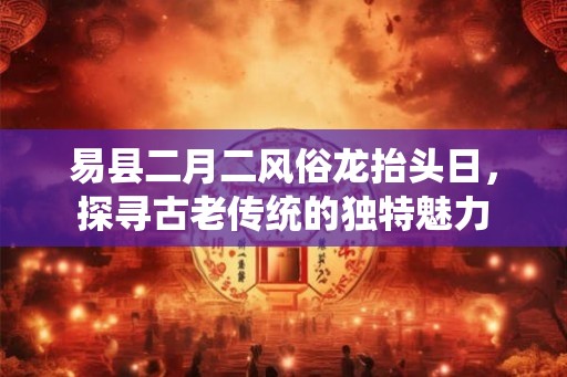 易县二月二风俗龙抬头日，探寻古老传统的独特魅力