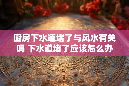 厨房下水道堵了与风水有关吗 下水道堵了应该怎么办