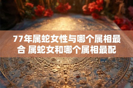 77年属蛇女性与哪个属相最合 属蛇女和哪个属相最配