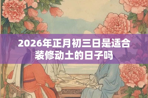 2026年正月初三日是适合装修动土的日子吗