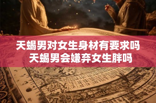 天蝎男对女生身材有要求吗  天蝎男会嫌弃女生胖吗