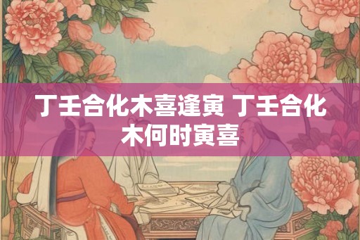 丁壬合化木喜逢寅 丁壬合化木何时寅喜
