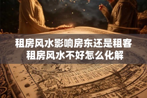 租房风水影响房东还是租客 租房风水不好怎么化解