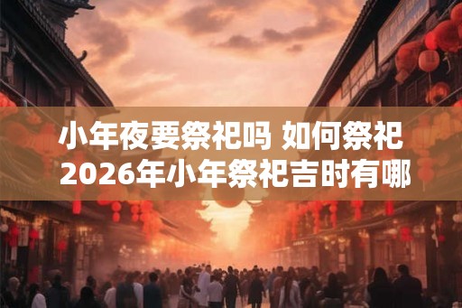 小年夜要祭祀吗 如何祭祀 2026年小年祭祀吉时有哪些 小年夜要祭祀吗 如何祭祀 2026年小年祭祀吉时有哪些