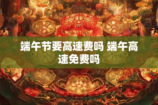 端午节要高速费吗 端午高速免费吗