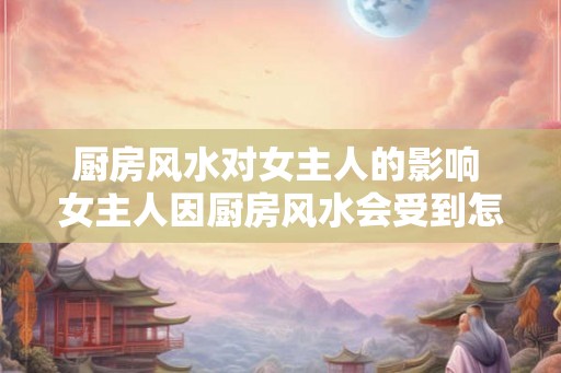 厨房风水对女主人的影响 女主人因厨房风水会受到怎样的影响