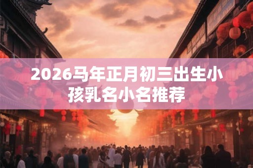 2026马年正月初三出生小孩乳名小名推荐 2026马年正月初三出生小孩乳名小名推荐