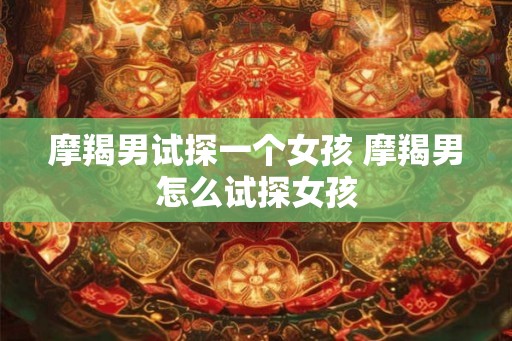 摩羯男试探一个女孩 摩羯男怎么试探女孩