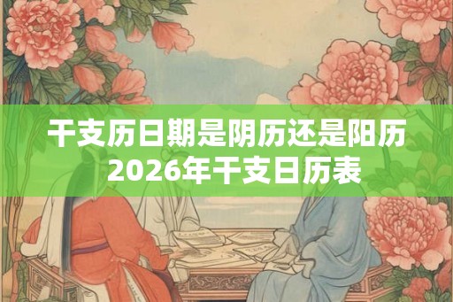 干支历日期是阴历还是阳历 2026年干支日历表 干支历日期是阴历还是阳历 2026年干支日历表