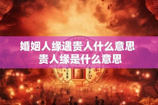 婚姻人缘遇贵人什么意思  贵人缘是什么意思