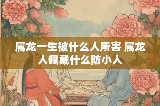 属龙一生被什么人所害 属龙人佩戴什么防小人 属龙一生被什么人所害 属龙人佩戴什么防小人