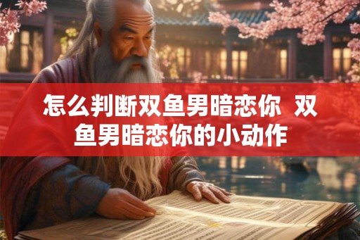 怎么判断双鱼男暗恋你  双鱼男暗恋你的小动作