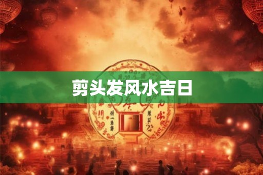 剪头发风水吉日 剪头发风水吉日