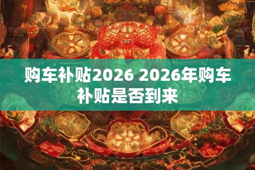 购车补贴2026 2026年购车补贴是否到来