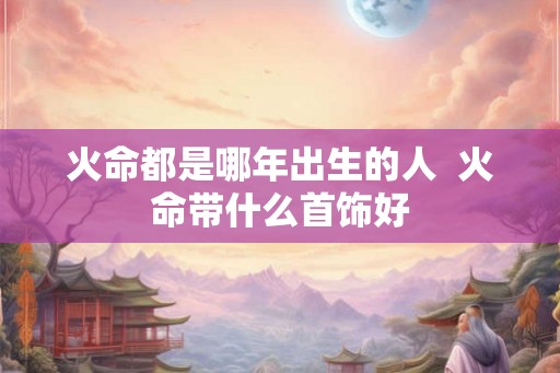 火命都是哪年出生的人  火命带什么首饰好