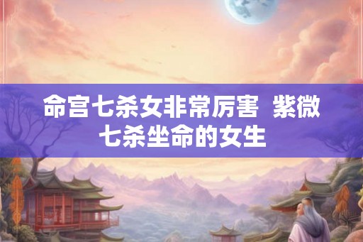 命宫七杀女非常厉害  紫微七杀坐命的女生